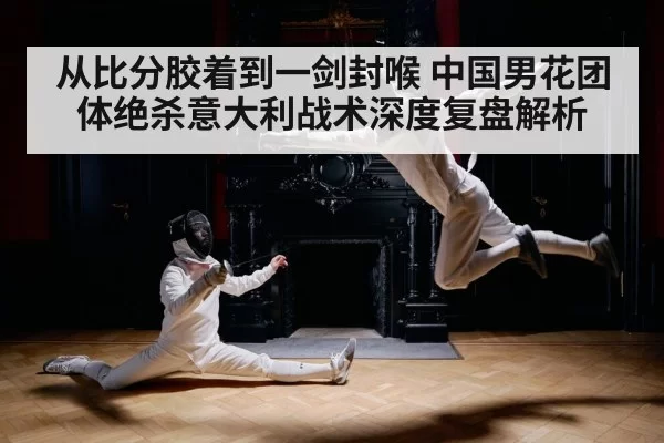 从比分胶着到一剑封喉 中国男花团体绝杀意大利战术深度复盘解析